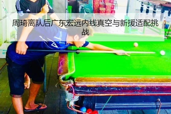 周琦离队后广东宏远内线真空与新援适配挑战