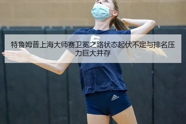 特鲁姆普上海大师赛卫冕之路状态起伏不定与排名压力巨大并存
