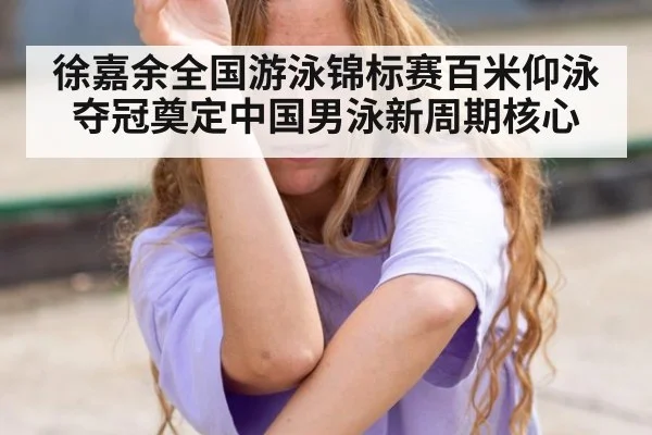 徐嘉余全国游泳锦标赛百米仰泳夺冠奠定中国男泳新周期核心